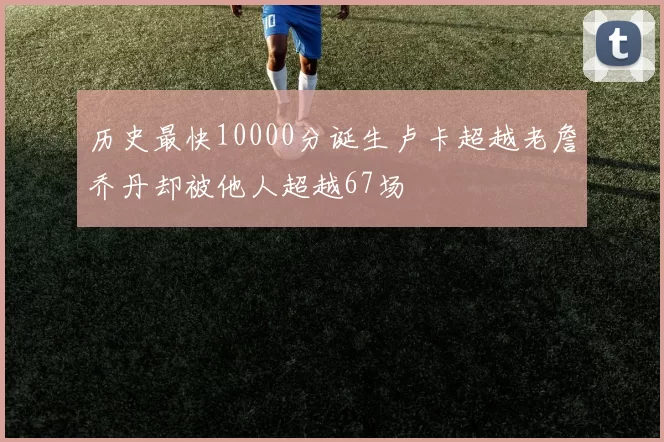 历史最快10000分诞生卢卡超越老詹乔丹却被他人超越67场