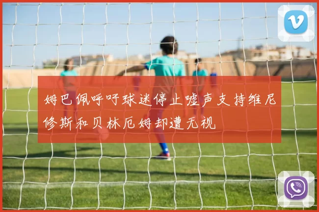 姆巴佩呼吁球迷停止嘘声支持维尼修斯和贝林厄姆却遭无视