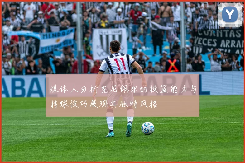 媒体人分析克尼佩尔的投篮能力与持球技巧展现其独特风格