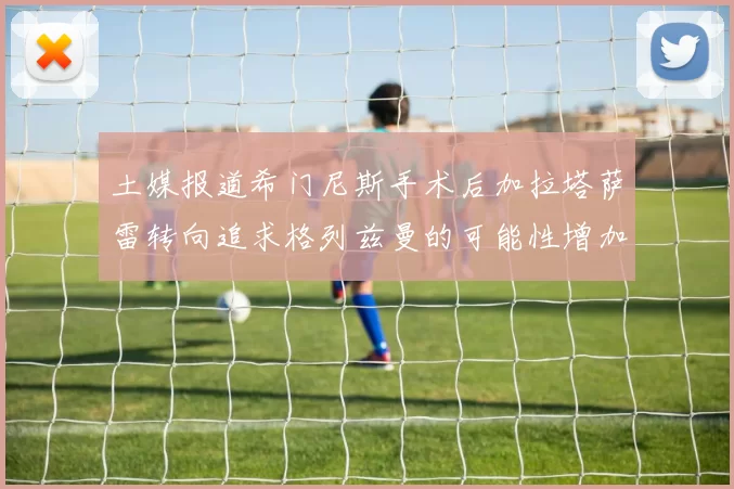 土媒报道希门尼斯手术后加拉塔萨雷转向追求格列兹曼的可能性增加