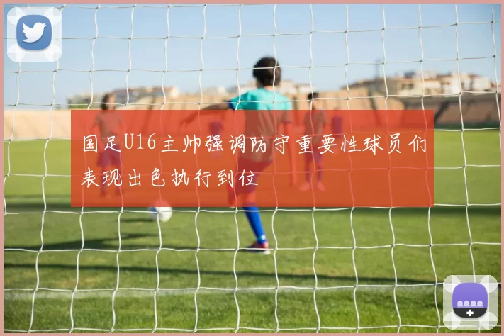 国足U16主帅强调防守重要性球员们表现出色执行到位