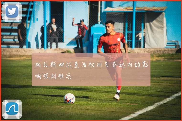 纳瓦斯回忆皇马初训日齐达内的影响深刻难忘