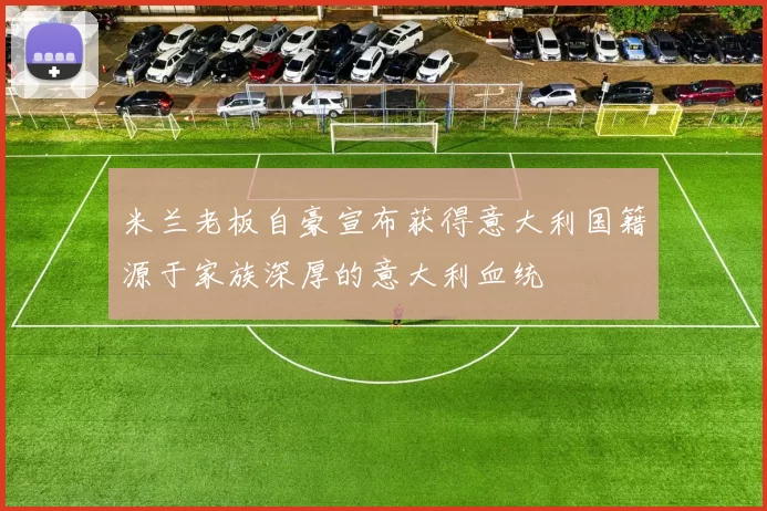 米兰老板自豪宣布获得意大利国籍源于家族深厚的意大利血统