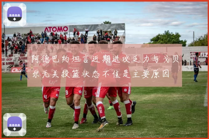 阿德巴约坦言近期进攻乏力与戈贝尔无关投篮状态不佳是主要原因