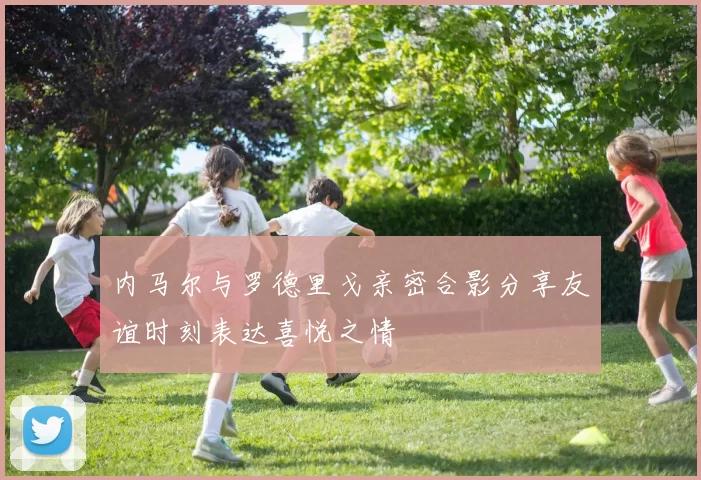 内马尔与罗德里戈亲密合影分享友谊时刻表达喜悦之情