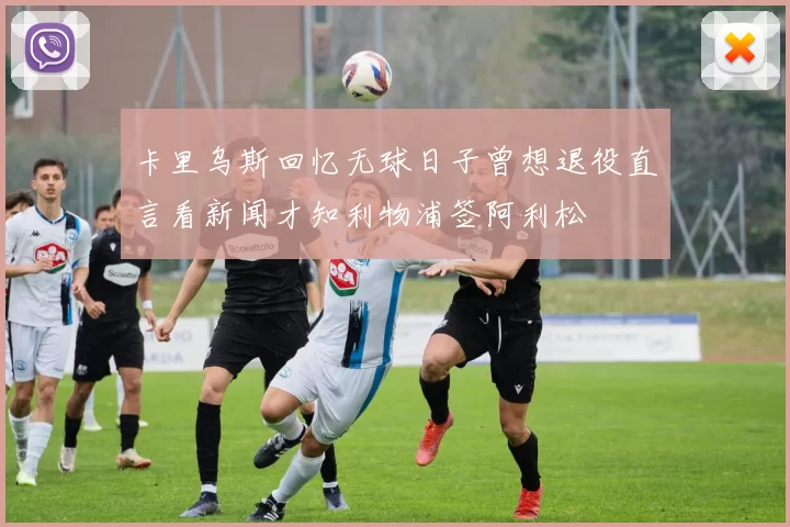 卡里乌斯回忆无球日子曾想退役直言看新闻才知利物浦签阿利松
