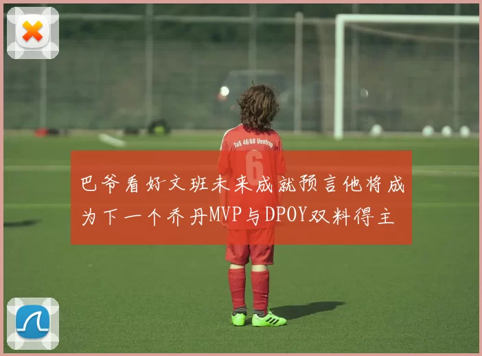 巴爷看好文班未来成就预言他将成为下一个乔丹MVP与DPOY双料得主