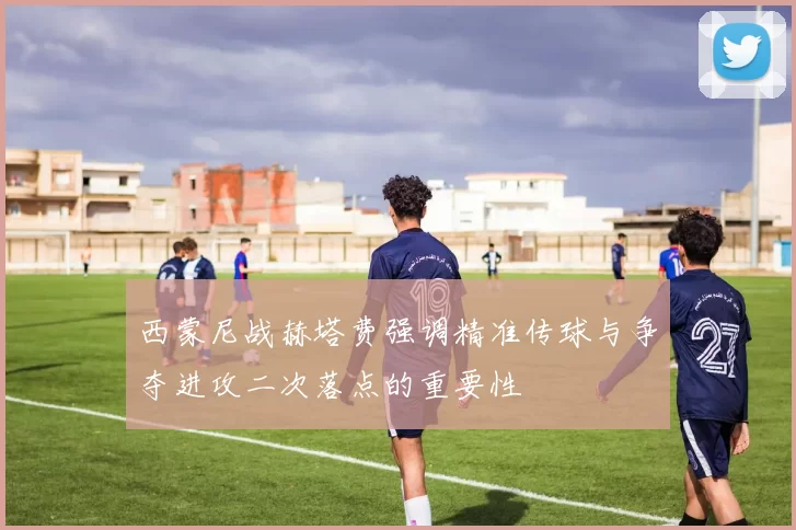 西蒙尼战赫塔费强调精准传球与争夺进攻二次落点的重要性