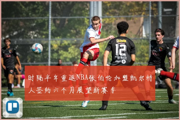 时隔半年重返NBA张伯伦加盟凯尔特人签约六个月展望新赛季