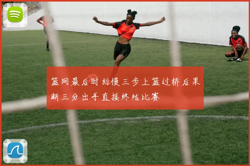 篮网最后时刻慢三步上篮过桥后果断三分出手直接终结比赛