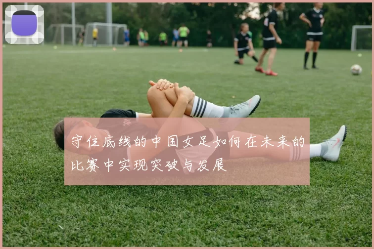 守住底线的中国女足如何在未来的比赛中实现突破与发展
