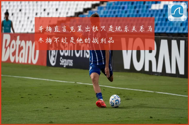 夸梅直言克莱出轨只是玩乐关系马冬梅不过是他的战利品