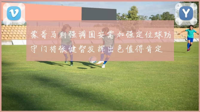 蒙哥马利强调国安需加强定位球防守门将张健智发挥出色值得肯定