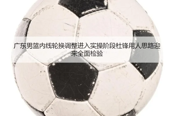 广东男篮内线轮换调整进入实操阶段杜锋用人思路迎来全面检验 | BEIBOSPORTS